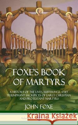 Foxe's Book of Martyrs: A History of the Lives, Sufferings, and Triumphant Sacrifices of Early Christian and Protestant Martyrs (Hardcover) John Foxe 9781387974276 Lulu.com