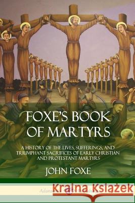 Foxe's Book of Martyrs: A History of the Lives, Sufferings, and Triumphant Sacrifices of Early Christian and Protestant Martyrs John Foxe 9781387974283 Lulu.com