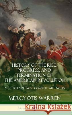 History of the Rise, Progress, and Termination of the American Revolution: All Three Volumes - Complete with Notes (Hardcover) Mercy Otis Warren 9781387974368 Lulu.com