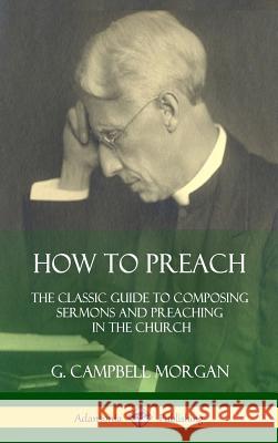 How to Preach: The Classic Guide to Composing Sermons and Preaching in the Church (Hardcover) G. Campbell Morgan 9781387974450