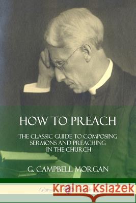 How to Preach: The Classic Guide to Composing Sermons and Preaching in the Church G. Campbell Morgan 9781387974467