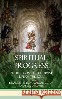 Spiritual Progress: Instructions in the Divine Life of the Soul, A Collection of Five Essays by Three Great Religious Thinkers (Hardcover) Fénelon, François 9781387975068 Lulu.com