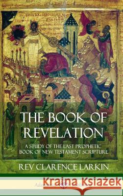 The Book of Revelation: A Study of the Last Prophetic Book of New Testament Scripture (Hardcover) Rev Clarence Larkin 9781387975327 Lulu.com