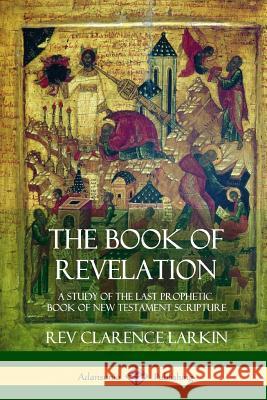 The Book of Revelation: A Study of the Last Prophetic Book of New Testament Scripture Rev Clarence Larkin 9781387975334 Lulu.com