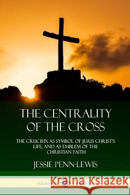 The Centrality of the Cross: The Crucifix as Symbol of Jesus Christ's Life, and as Emblem of the Christian Faith Jessie Penn-Lewis 9781387975396