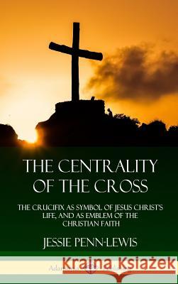 The Centrality of the Cross: The Crucifix as Symbol of Jesus Christ's Life, and as Emblem of the Christian Faith (Hardcover) Jessie Penn-Lewis 9781387975402