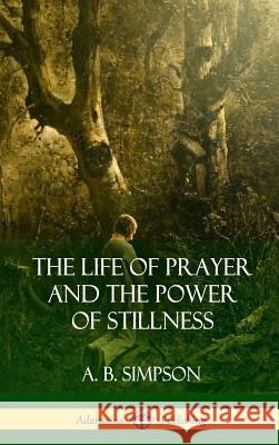 The Life of Prayer and the Power of Stillness (Hardcover) A. B. Simpson 9781387975891 Lulu.com