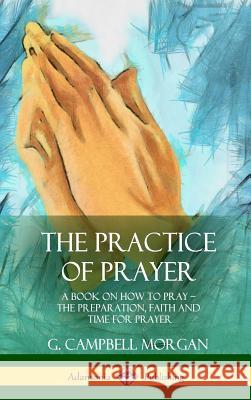 The Practice of Prayer: A Book on How to Pray - The Preparation, Faith and Time for Prayer (Hardcover) G. Campbell Morgan 9781387977222