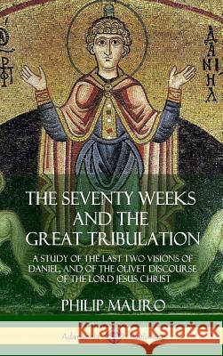 The Seventy Weeks and the Great Tribulation: A Study of the Last Two Visions of Daniel, and of the Olivet Discourse of the Lord Jesus Christ (Hardcove Philip Mauro 9781387977406