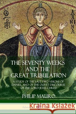 The Seventy Weeks and the Great Tribulation: A Study of the Last Two Visions of Daniel, and of the Olivet Discourse of the Lord Jesus Christ Philip Mauro 9781387977413