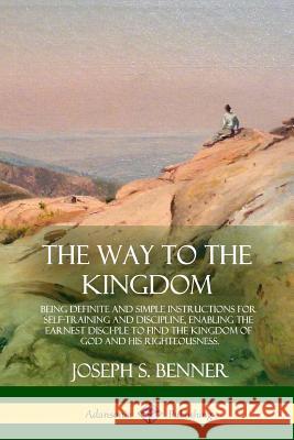 The Way to the Kingdom: Being Definite and Simple Instructions for Self-Training and Discipline, Enabling the Earnest Disci-ple to Find the Ki Benner, Joseph S. 9781387977536