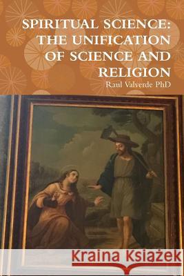 Spiritual Science: The Unification of Science and Religion Raul Valverde, PhD 9781387989690 Lulu.com