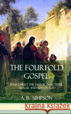 The Fourfold Gospel: Jesus Christ the Savior, Sanctifier, Healer and Son of God (Hardcover) A. B. Simpson 9781387996315 Lulu.com