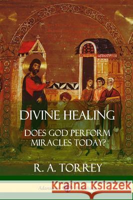 Divine Healing: Does God Perform Miracles Today? R. A. Torrey 9781387996445 Lulu.com