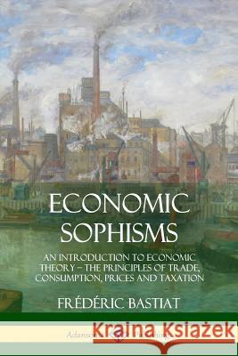 Economic Sophisms: An Introduction to Economic Theory, The Principles of Trade, Consumption, Prices and Taxation Bastiat, Frédéric 9781387996636