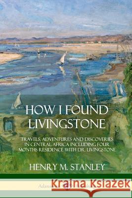 How I Found Livingstone: Travels, Adventures and Discoveries in Central Africa including four months residence with Dr. Livingstone Stanley, Henry M. 9781387997381 Lulu.com