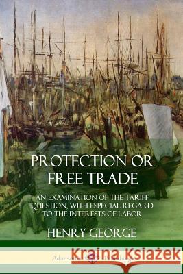 Protection or Free Trade: An Examination of the Tariff Question, with Especial Regard to the Interests of Labor Henry George 9781387997909 Lulu.com