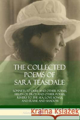 The Collected Poems of Sara Teasdale: Sonnets to Duse and Other Poems, Helen of Troy and Other Poems, Rivers to the Sea, Love Songs, and Flame and Sha Sara Teasdale 9781387998159 Lulu.com