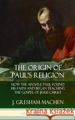 The Origin of Paul's Religion: How the Apostle Paul Found His Faith and Began Teaching the Gospel of Jesus Christ (Hardcover) J. Gresham Machen 9781387998821