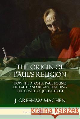 The Origin of Paul's Religion: How the Apostle Paul Found His Faith and Began Teaching the Gospel of Jesus Christ J. Gresham Machen 9781387998838
