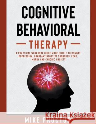Cognitive Behavioral Therapy A Practical Workbook Guide Made Simple To Combat Depression, Constant Negative Thoughts, Fear, Worry And Chronic Anxiety Mike Proctor 9781393006602 Mike Proctor