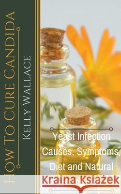 How To Cure Candida - Yeast Infection Causes, Symptoms, Diet & Natural Remedies Kelly Wallace 9781393024163