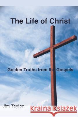 The Life of Christ: Golden Truths From the Gospels Jim Taylor 9781393037958 Draft2digital