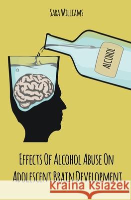 Effects Of Alcohol Abuse On Adolescent Brain Development Sara Williams   9781393108573