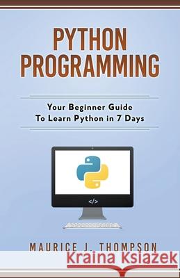 Python Programming: Your Beginner Guide To Learn Python in 7 Days Maurice J Thompson 9781393112488 Whiteflowerpublsihing