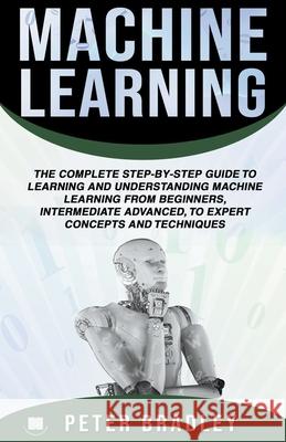 Machine Learning: A Comprehensive, Step-By-Step Guide To Learning And Understanding Machine Learning From Beginners, Intermediate, Advanced, To Expert Concepts and Techniques Peter Bradley 9781393114611 Peter Bradley
