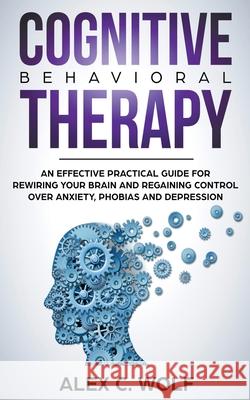 Cognitive Behavioral Therapy: An Effective Practical Guide for Rewiring Your Brain and Regaining Control Over Anxiety, Phobias, and Depression Alex C Wolf 9781393134381 Alex C. Wolf