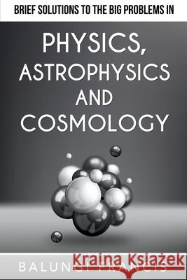 Brief Solutions to the Big Problems in Physics, Astrophysics and Cosmology Balungi Francis 9781393162018 Bill Stone Services