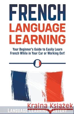 French Language Learning: Your Beginner's Guide to Easily Learn French While in Your Car or Working Out! Language Learning Mastery 9781393181743 Whiteflowerpublsihing