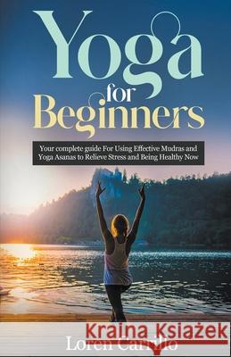Yoga for Beginners: Your Complete Guide for Using Effective Mudras and Yoga Asanas to Relieve Stress and Being Healthy Now Loren Carillo 9781393211099
