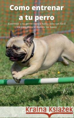 Como entrenar a tu perro Entrenar a tu perro nunca había sido tan fácil en este libro te damos las bases Gustavo Espinosa Juarez, Cesar E Zerauj 9781393239970 Gustavo Espinosa Juarez