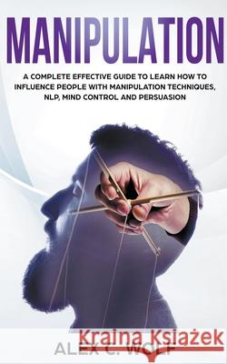 Manipulation: A Complete Effective Guide to Learn How to Influence People with Manipulation Techniques, NLP, Mind Control and Persuasion Alex C Wolf 9781393260561 Alex C. Wolf