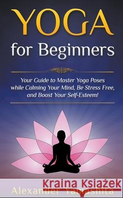 Yoga: for Beginners: Your Guide to Master Yoga Poses While Calming your Mind, Be Stress Free, and Boost your Self-esteem! Alexander Yamashita 9781393272274