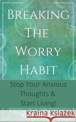 Breaking The Worry Habit - Stop Your Anxious Thoughts And Start Living! Kelly Wallace 9781393438397