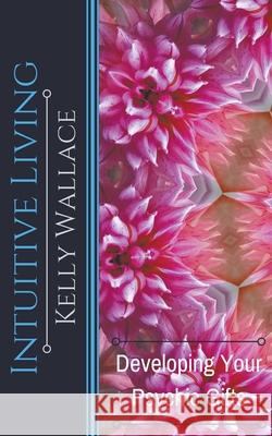 Intuitive Living - Developing Your Psychic Gifts Kelly Wallace 9781393487357