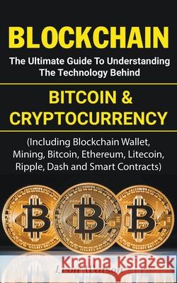 Blockchain: The Ultimate Guide to Understanding the Technology Behind Bitcoin and Cryptocurrency Leon Watson 9781393535485 Draft2digital