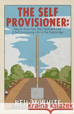 The Self Provisioner: How to Grow Your Own Food and Live a More Sustainable Life in the Digital Age Neil M White 9781393548218