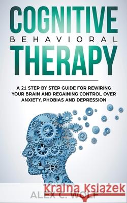 Cognitive Behavioral Therapy: A 21 Step by Step Guide for Rewiring your Brain and Regaining Control Over Anxiety, Phobias, and Depression Alex C. Wolf 9781393602637 Alex C. Wolf