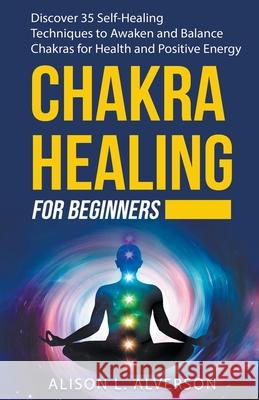 Chakra Healing For Beginners: Discover 35 Self-Healing Techniques to Awaken and Balance Chakras for Health and Positive Energy Alison L Alverson 9781393648529 Draft2digital