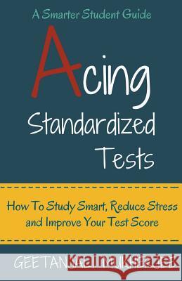 Acing Standardized Tests: How To Study Smart, Reduce Stress and Improve Your Test Score Geetanjali Mukherjee 9781393694458