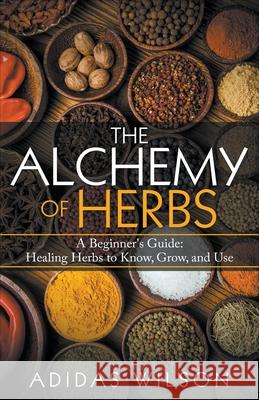 The Alchemy of Herbs - A Beginner's Guide: Healing Herbs to Know, Grow, and Use Adidas Wilson 9781393721499 Adidas Wilson