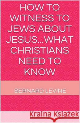 How to Witness to Jews about Jesus...What Christians Need to Know Bernard Levine 9781393811985 Draft2digital