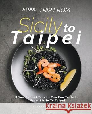 A Food Trip From Sicily To Taipei: If You Cannot Travel, You Can Taste It - From Sicily To Taipei Ida Smith 9781393827900 Ida Smith