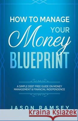 How To Manage Your Money Blueprint A Simple Debt Free Guide On Money Management & Financial Independence Jason Ramsey 9781393882725 Draft2digital