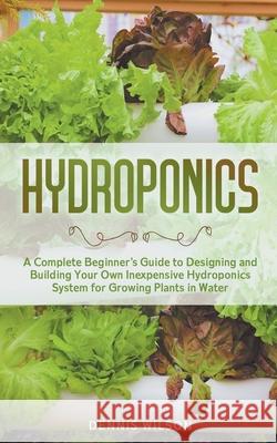Hydroponics: A Complete Beginner's Guide to Designing and Building Your Own Inexpensive Hydroponics System for Growing Plants in Water Dennis Wilson 9781393882954 Dennis Wilson