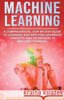 Machine Learning - A Comprehensive, Step-by-Step Guide to Learning and Applying Advanced Concepts and Techniques in Machine Learning Peter Bradley 9781393884590 Peter Bradley